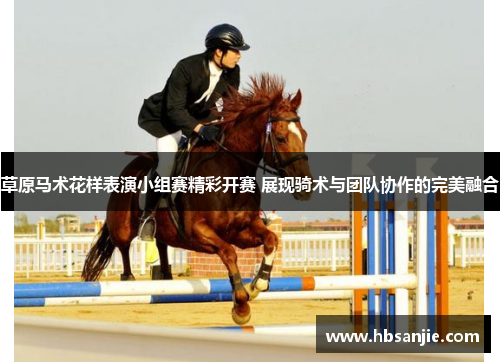 草原马术花样表演小组赛精彩开赛 展现骑术与团队协作的完美融合 草原马术花样表演小组赛精彩开赛 展现骑术与团队协作的完美融合